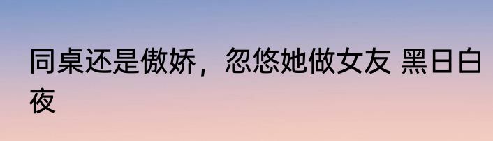 同桌还是傲娇，忽悠她做女友 黑日白夜