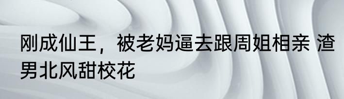 刚成仙王，被老妈逼去跟周姐相亲 渣男北风甜校花