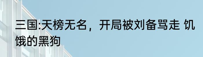 三国:天榜无名，开局被刘备骂走 饥饿的黑狗