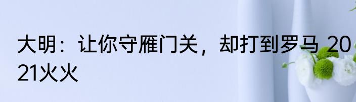 大明：让你守雁门关，却打到罗马 2021火火