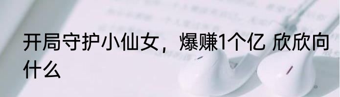 开局守护小仙女，爆赚1个亿 欣欣向什么