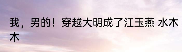 我，男的！穿越大明成了江玉燕 水木木