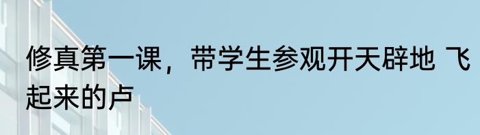 修真第一课，带学生参观开天辟地 飞起来的卢