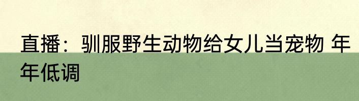 直播：驯服野生动物给女儿当宠物 年年低调