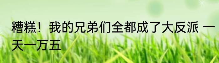 糟糕！我的兄弟们全都成了大反派 一天一万五