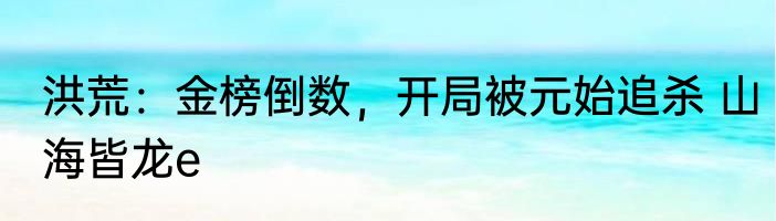 洪荒：金榜倒数，开局被元始追杀 山海皆龙e