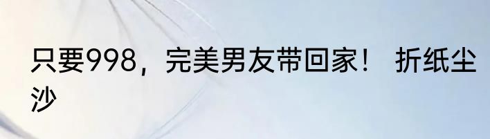只要998，完美男友带回家！ 折纸尘沙