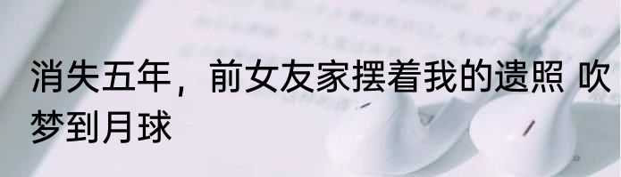 消失五年，前女友家摆着我的遗照 吹梦到月球