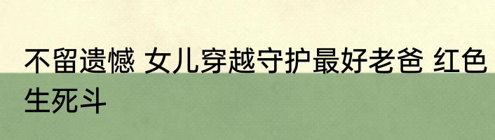 不留遗憾 女儿穿越守护最好老爸 红色生死斗