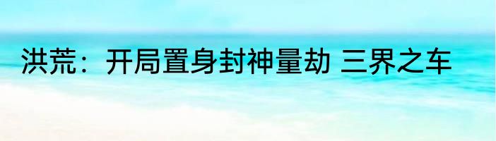洪荒：开局置身封神量劫 三界之车