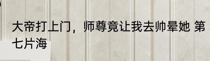大帝打上门，师尊竟让我去帅晕她 第七片海