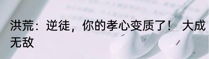 洪荒：逆徒，你的孝心变质了！ 大成无敌