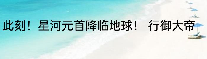 此刻！星河元首降临地球！ 行御大帝