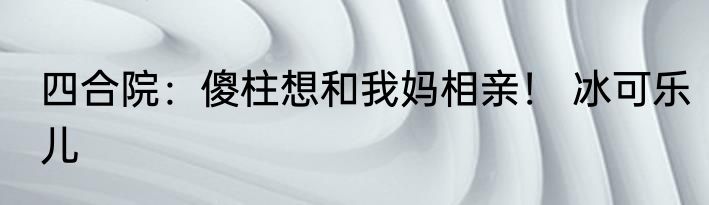 四合院：傻柱想和我妈相亲！ 冰可乐儿