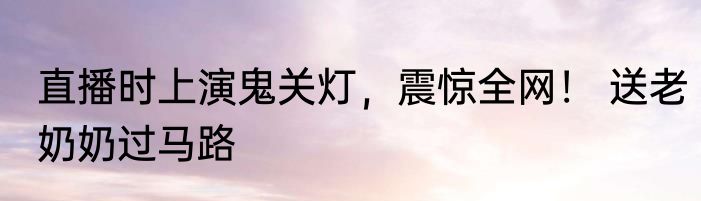 直播时上演鬼关灯，震惊全网！ 送老奶奶过马路