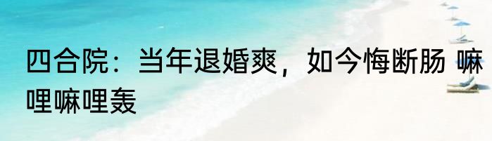 四合院：当年退婚爽，如今悔断肠 嘛哩嘛哩轰