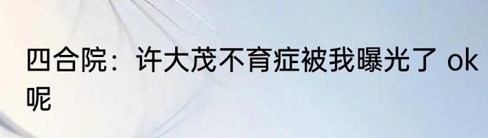 四合院：许大茂不育症被我曝光了 ok呢