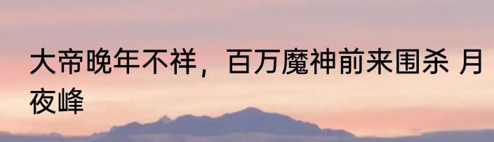 大帝晚年不祥，百万魔神前来围杀 月夜峰