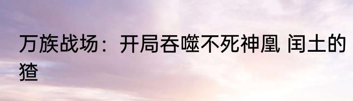 万族战场：开局吞噬不死神凰 闰土的猹