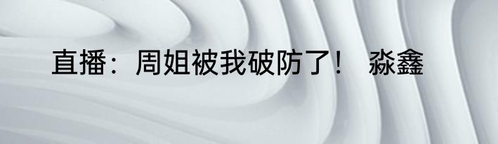 直播：周姐被我破防了！ 淼鑫