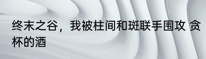 终末之谷，我被柱间和斑联手围攻 贪杯的酒