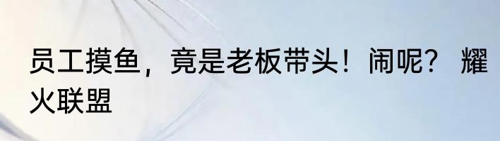 员工摸鱼，竟是老板带头！闹呢？ 耀火联盟
