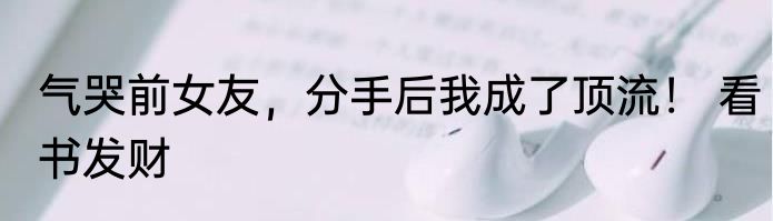气哭前女友，分手后我成了顶流！ 看书发财