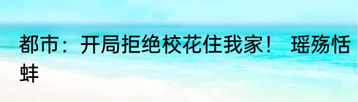 都市：开局拒绝校花住我家！ 瑶殇恬蚌