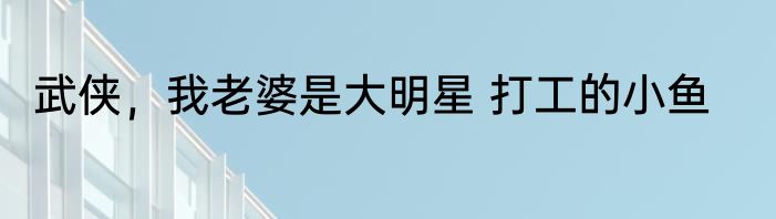 武侠，我老婆是大明星 打工的小鱼