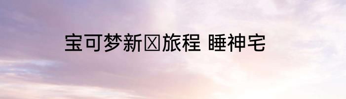 宝可梦新の旅程 睡神宅