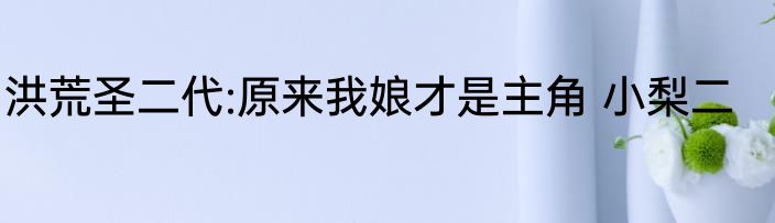 洪荒圣二代:原来我娘才是主角 小梨二
