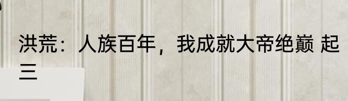 洪荒：人族百年，我成就大帝绝巅 起三