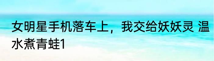 女明星手机落车上，我交给妖妖灵 温水煮青蛙1