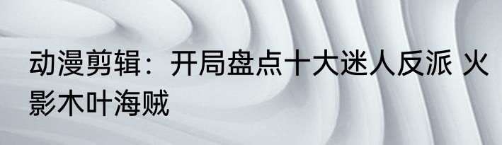 动漫剪辑：开局盘点十大迷人反派 火影木叶海贼