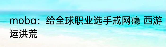 moba：给全球职业选手戒网瘾 西游运洪荒