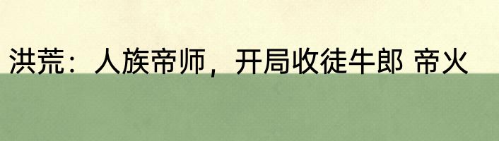 洪荒：人族帝师，开局收徒牛郎 帝火
