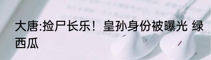 大唐:捡尸长乐！皇孙身份被曝光 绿西瓜