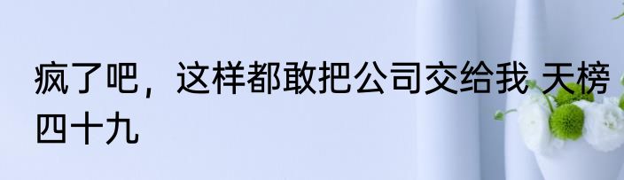 疯了吧，这样都敢把公司交给我 天榜四十九