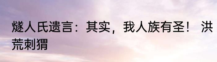 燧人氏遗言：其实，我人族有圣！ 洪荒刺猬