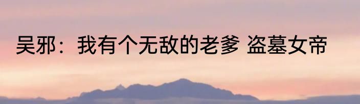 吴邪：我有个无敌的老爹 盗墓女帝