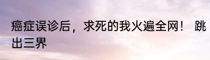 癌症误诊后，求死的我火遍全网！ 跳出三界