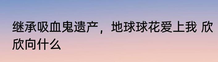 继承吸血鬼遗产，地球球花爱上我 欣欣向什么