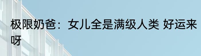 极限奶爸：女儿全是满级人类 好运来呀