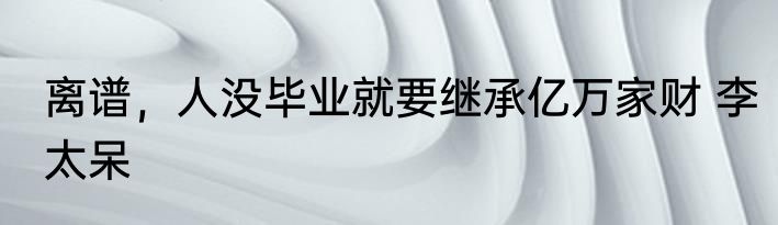 离谱，人没毕业就要继承亿万家财 李太呆
