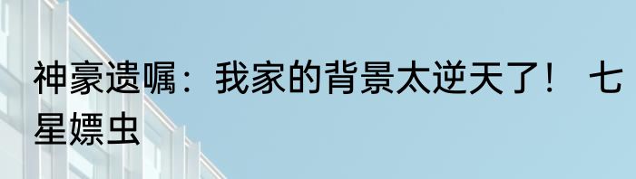 神豪遗嘱：我家的背景太逆天了！ 七星嫖虫