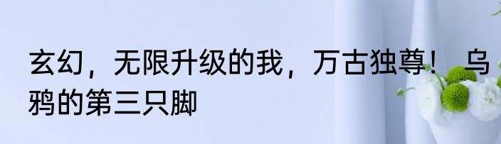 玄幻，无限升级的我，万古独尊！ 乌鸦的第三只脚