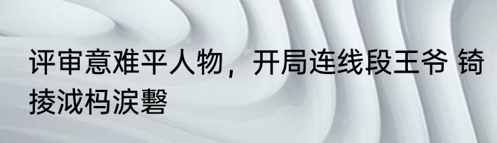 评审意难平人物，开局连线段王爷 锜掕泧杩涙礊