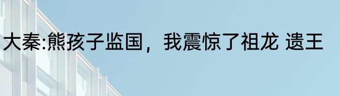 大秦:熊孩子监国，我震惊了祖龙 遗王