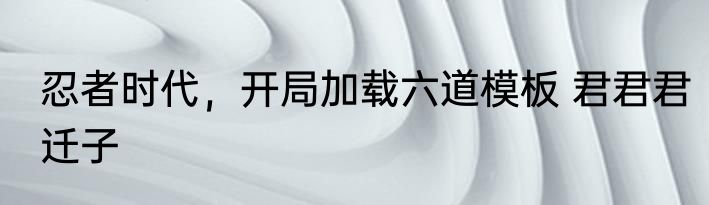 忍者时代，开局加载六道模板 君君君迁子