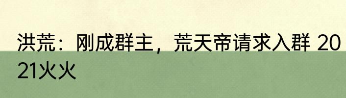 洪荒：刚成群主，荒天帝请求入群 2021火火